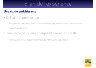 • Difﬁculté le premier jour
- Très peu de personne dans la possibilité de répondre à notre questionnaire
- Beaucoup de refus
• Une seconde journée chargée et plus enrichissante
- Autorisation d’interroger en dehors de notre zone spéciﬁque
!
!
Bilan de l’expérience
Une étude enrichissante
 