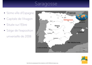 France• 5ème ville d’Espagne
• Capitale de l’Aragon
• Située sur l’Ebre
• Siège de l’exposition
universelle de 2008
Saragosse
http://bienvenueasaragosse.ﬁles.wordpress.com/2012/06/carte-aragon.png
Saragosse
 