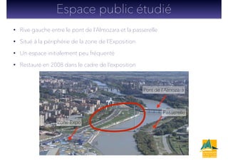 • Rive gauche entre le pont de l’Almozara et la passerelle
• Situé à la périphérie de la zone de l’Exposition
• Un espace initialement peu fréquenté
• Restauré en 2008 dans le cadre de l’exposition
Espace public étudié
Pont de l’Almozara
Passerelle
Zone Expo
 