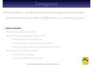 • Problématique : quelles inﬂuences les aménagements mis en place
pour l’exposition universelle de 2008 ont eu sur cet espace public ?
!
• Notions abordées :
• Revalorisation d’un espace public
• Un espace public réaménagé à partir de 2004
- Morphologie similaire aux deux rives
- Un espace devenu accessible à tous et pour tous
- Un espace gardé entretenu depuis l’exposition universelle
• Un circulation d’usagers importante
- Une tendance au passage
- Une réalité conﬁrmée par les usagers
Saragosse
http://bienvenueasaragosse.ﬁles.wordpress.com/2012/06/carte-aragon.png
 