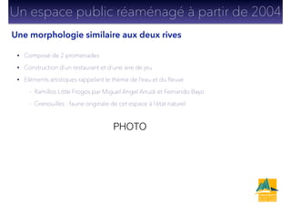 • Composé de 2 promenades
• Construction d’un restaurant et d’une aire de jeu
• Eléments artistiques rappelant le thème de l’eau et du ﬂeuve
- Ramillos Little Frogos par Miguel Angel Arrudi et Fernando Bayo
- Grenouilles : faune originale de cet espace à l’état naturel
Un espace public réaménagé à partir de 2004
PHOTO
Une morphologie similaire aux deux rives
 