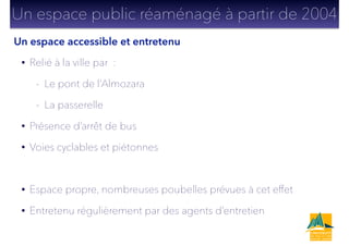 • Relié à la ville par :
- Le pont de l’Almozara
- La passerelle
• Présence d’arrêt de bus
• Voies cyclables et piétonnes
!
• Espace propre, nombreuses poubelles prévues à cet effet
• Entretenu régulièrement par des agents d’entretien
Un espace accessible et entretenu
Un espace public réaménagé à partir de 2004
 