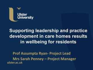 ulster.ac.uk
Supporting leadership and practice
development in care homes results
in wellbeing for residents
Prof Assumpta Ryan- Project Lead
Mrs Sarah Penney – Project Manager
 