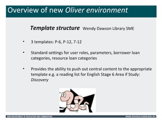 Overview of new Oliver environment 
Template structure Wendy Dawson Library SME 
• 3 templates: P-6, P-12, 7-12 
• Standard settings for user roles, parameters, borrower loan 
categories, resource loan categories 
• Provides the ability to push out central content to the appropriate 
template e.g. a reading list for English Stage 6 Area if Study: 
Discovery 
NSW DEPARTMENT OF EDUCATION AND COMMUNITIES WWW.SCHOOLS.NSW.EDU.AU 
 