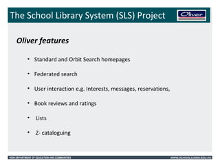 The School Library System (SLS) Project 
Oliver features 
• Standard and Orbit Search homepages 
• Federated search 
• User interaction e.g. Interests, messages, reservations, 
• Book reviews and ratings 
• Lists 
• Z- cataloguing 
NSW DEPARTMENT OF EDUCATION AND COMMUNITIES WWW.SCHOOLS.NSW.EDU.AU 
 