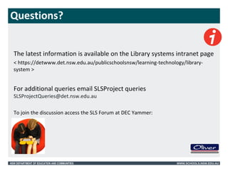 Questions? 
The latest information is available on the Library systems intranet page 
< https://detwww.det.nsw.edu.au/publicschoolsnsw/learning-technology/library-system 
> 
For additional queries email SLSProject queries 
SLSProjectQueries@det.nsw.edu.au 
To join the discussion access the SLS Forum at DEC Yammer: 
NSW DEPARTMENT OF EDUCATION AND COMMUNITIES WWW.SCHOOLS.NSW.EDU.AU 
