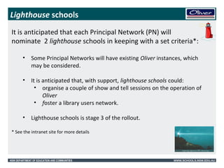 Lighthouse schools 
It is anticipated that each Principal Network (PN) will 
nominate 2 lighthouse schools in keeping with a set criteria*: 
• Some Principal Networks will have existing Oliver instances, which 
may be considered. 
• It is anticipated that, with support, lighthouse schools could: 
• organise a couple of show and tell sessions on the operation of 
Oliver 
• foster a library users network. 
• Lighthouse schools is stage 3 of the rollout. 
* See the intranet site for more details 
NSW DEPARTMENT OF EDUCATION AND COMMUNITIES WWW.SCHOOLS.NSW.EDU.AU 
 
