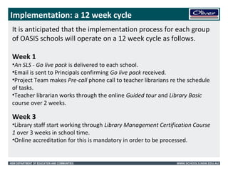 Implementation: a 12 week cycle 
It is anticipated that the implementation process for each group 
of OASIS schools will operate on a 12 week cycle as follows. 
Week 1 
•An SLS - Go live pack is delivered to each school. 
•Email is sent to Principals confirming Go live pack received. 
•Project Team makes Pre-call phone call to teacher librarians re the schedule 
of tasks. 
•Teacher librarian works through the online Guided tour and Library Basic 
course over 2 weeks. 
Week 3 
•Library staff start working through Library Management Certification Course 
1 over 3 weeks in school time. 
•Online accreditation for this is mandatory in order to be processed. 
NSW DEPARTMENT OF EDUCATION AND COMMUNITIES WWW.SCHOOLS.NSW.EDU.AU 
 