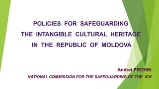 POLICIES FOR SAFEGUARDING
THE INTANGIBLE CULTURAL HERITAGE
IN THE REPUBLIC OF MOLDOVA
Andrei PROHIN
NATIONAL COMMISSION FOR THE SAFEGUARDING OF THE ICH
 