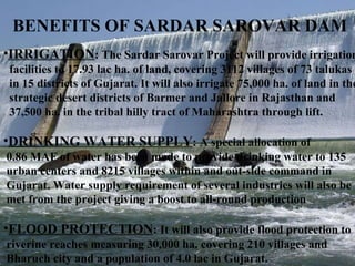 BENEFITS OF SARDAR SAROVAR DAM  IRRIGATION : The Sardar Sarovar Project will provide irrigation  facilities to 17.93 lac ha. of land, covering 3112 villages of 73 talukas  in 15 districts of Gujarat. It will also irrigate 75,000 ha. of land in the strategic desert districts of Barmer and Jallore in Rajasthan and  37,500 ha. in the tribal hilly tract of Maharashtra through lift.  DRINKING WATER SUPPLY : A special allocation of  0.86 MAF of water has been made to provide drinking water to 135 urban centers and 8215 villages within and out-side command in  Gujarat. Water supply requirement of several industries will also be met from the project giving a boost to all-round production  FLOOD PROTECTION : It will also provide flood protection to  riverine reaches measuring 30,000 ha. covering 210 villages and  Bharuch city and a population of 4.0 lac in Gujarat.  