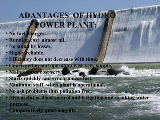 ADANTAGES  OF HYDRO  POWER PLANT: No fuel charges, Running cost  almost nil, No stand by losses, Highly reliable, Efficiency does not decrease with time, Construction and operation wise very simple, Maintenance cost very less, Starts quickly and synchronizes fast, Minimum staff  when plant is operational, No ash problems thus pollution free, Also useful in flood control and irrigation and drinking water purpose, Comparatively quiet long life  