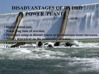 DISADVANTAGES OF HYDRO POWER  PLANT: Higher initial cost, Takes long time of erection, Plants are setup at distant places so transmission losses increases, Totally dependent on the availability of water,  Larger area required, Period of installation time is high, 