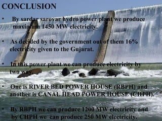 CONCLUSION By sardar sarovar hydro power plant we produce  maximum 1450 MW electricity.  As decided by the government out of them 16%  electricity given to the Gujarat.  In this power plant we can produce electricity by  two way.  One is RIVER BED POWER HOUSE (RBPH) and another is CANAL HEAD POWER HOUSE (CHPH). By RBPH we can produce 1200 MW electricity and  by CHPH we  can produce 250 MW electricity. 