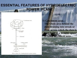 ESSENTIAL FEATURES OF HYDROELECTRIC  POWER  PLANT Catchment area: - The whole area behind the  dam draining into streak or  river across which the dam is been built at a suitable space is called catchment area. 