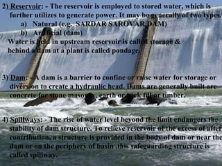 2)  Reservoir : - The reservoir is employed to stored water, which is further utilizes to generate power. It may be generally of two types. a)  Natural (e.g.  SARDAR SAROVAR DAM) b)  Artificial (dam) Water is held in upstream reservoir is called storage & behind a dam at a plant is called pondage. 3)  Dam : - A dam is a barrier to confine or raise water for storage or diversion to create a hydraulic head. Dams are generally built are concrete for stone masonry, earth or rock fill or timber. 4)  Spillways : - The rise of water level beyond the limit endangers the  stability of dam structure. To relieve reservoir of the excess of after contribution, a structure is provided in the body of dam or near the dam or on the periphery of basin .this safeguarding structure is  called spillway. 