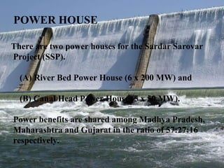 POWER HOUSE There are two power houses for the Sardar Sarovar  Project (SSP).  (A) River Bed Power House (6 x 200 MW) and  (B) Canal Head Power House (5 x 50 MW).  Power benefits are shared among Madhya Pradesh,  Maharashtra and Gujarat in the ratio of 57:27:16  respectively.  