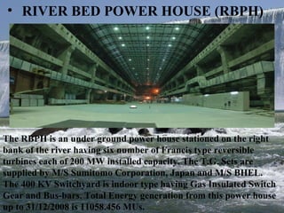 RIVER BED POWER HOUSE (RBPH) The RBPH is an under ground power house stationed on the right bank of the river having six number of Francis type reversible  turbines each of 200 MW installed capacity. The T.G. Sets are supplied by M/S Sumitomo Corporation, Japan and M/S BHEL.  The 400 KV Switchyard is indoor type having Gas Insulated Switch Gear and Bus-bars. Total Energy generation from this power house up to 31/12/2008 is 11058.456 MUs.  