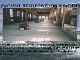 (B) CANAL HEAD POWER HOUSE (CHPH)  The CHPH is a surface power station in a saddle dam on right bank of the reservoir having total installed capacity of 250 MW (5 x 50 MW). These units can be operated with minimum reservoir water level of  110.18 meters.  