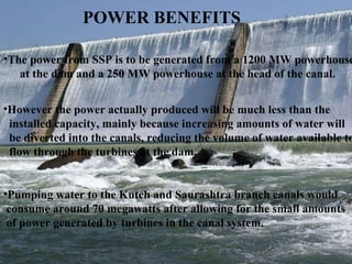 POWER BENEFITS  The power from SSP is to be generated from a 1200 MW powerhouse at the dam and a 250 MW powerhouse at the head of the canal.  However the power actually produced will be much less than the  installed capacity, mainly because increasing amounts of water will  be diverted into the canals, reducing the volume of water available to flow through the turbines at the dam.  Pumping water to the Kutch and Saurashtra branch canals would  consume around 70 megawatts after allowing for the small amounts  of power generated by turbines in the canal system.  