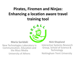 Pirates, Firemen and Ninjas:
     Enhancing a location aware travel
                training tool




       Maria Saridaki                   Nick Shopland
New Technologies Laboratory in   Interactive Systems Research
Communication, Education and      Group, School of Science &
       the Mass Media                     Technology
     University of Athens        Nottingham Trent University
 