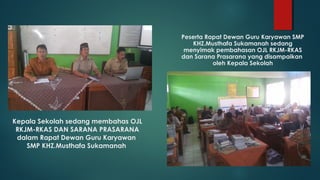 Kepala Sekolah sedang membahas OJL
RKJM-RKAS DAN SARANA PRASARANA
dalam Rapat Dewan Guru Karyawan
SMP KHZ.Musthafa Sukamanah
Peserta Rapat Dewan Guru Karyawan SMP
KHZ.Musthafa Sukamanah sedang
menyimak pembahasan OJL RKJM-RKAS
dan Sarana Prasarana yang disampaikan
oleh Kepala Sekolah
 