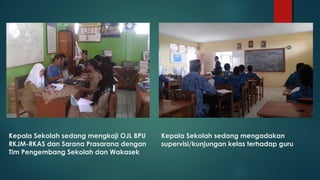 Kepala Sekolah sedang mengkaji OJL BPU
RKJM-RKAS dan Sarana Prasarana dengan
Tim Pengembang Sekolah dan Wakasek
Kepala Sekolah sedang mengadakan
supervisi/kunjungan kelas terhadap guru
 