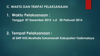 1. Waktu Pelaksanaan :
Tanggal 07 Desember 2015 s.d 20 Pebruari 2016
2. Tempat Pelaksanaan :
di SMP KHZ.Musthafa Sukamanah Kabupaten Tasikmalaya
C. WAKTU DAN TEMPAT PELAKSANAAN
 