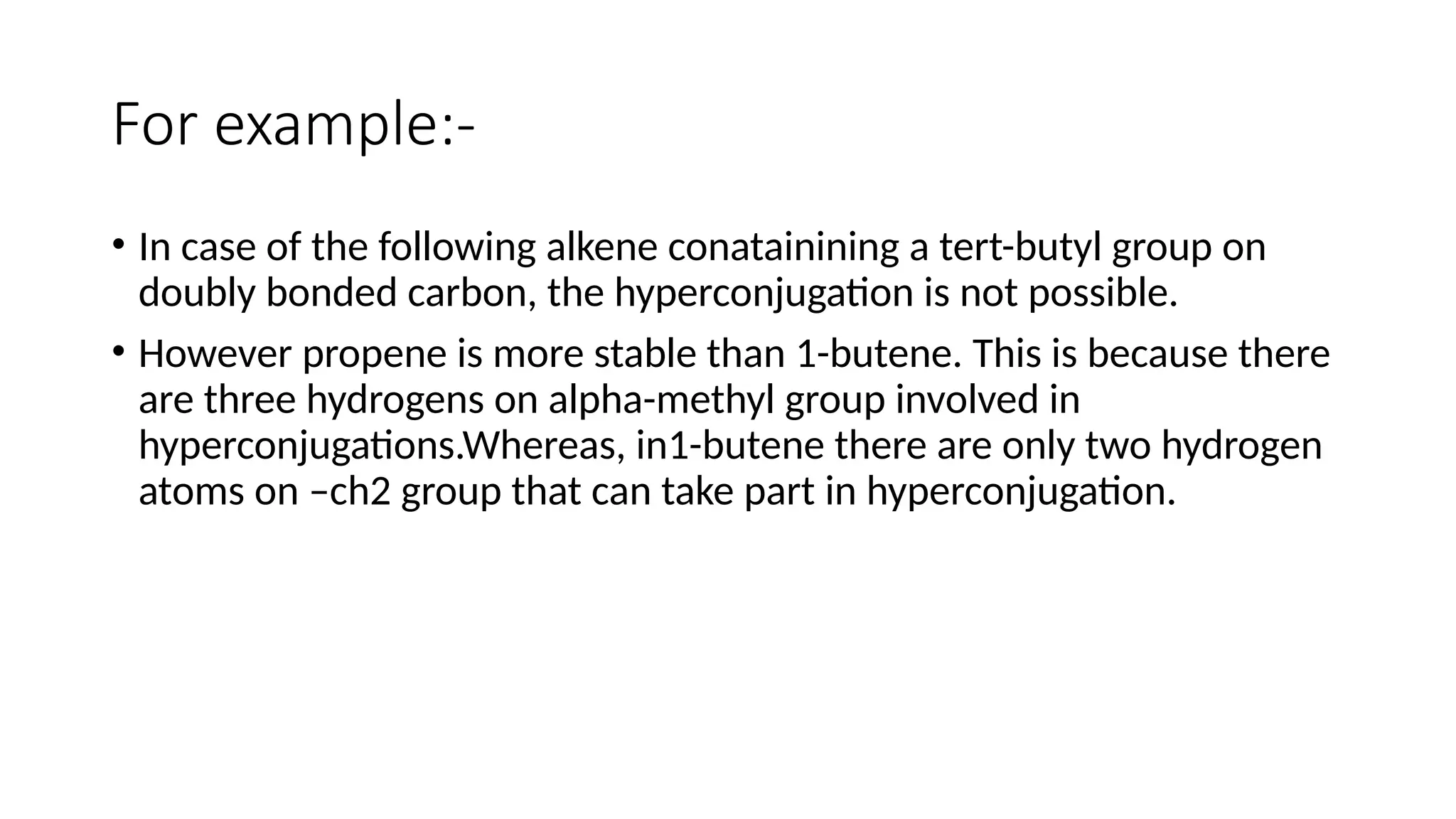 For example:-
• In case of the following alkene conatainining a tert-butyl group on
doubly bonded carbon, the hyperconjugation is not possible.
• However propene is more stable than 1-butene. This is because there
are three hydrogens on alpha-methyl group involved in
hyperconjugations.Whereas, in1-butene there are only two hydrogen
atoms on –ch2 group that can take part in hyperconjugation.
 