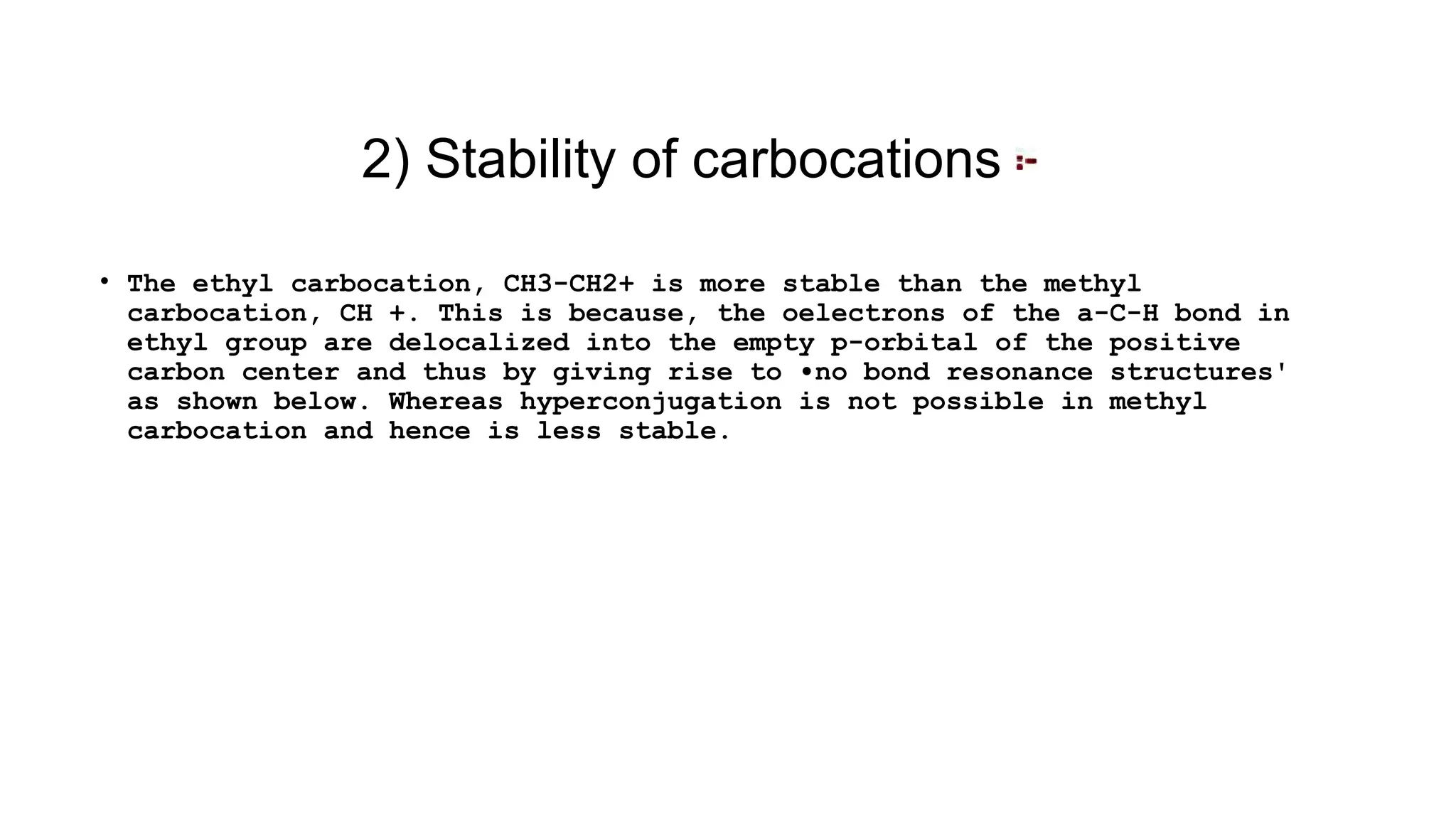 • The ethyl carbocation, CH3-CH2+ is more stable than the methyl
carbocation, CH +. This is because, the oelectrons of the a-C-H bond in
ethyl group are delocalized into the empty p-orbital of the positive
carbon center and thus by giving rise to •no bond resonance structures'
as shown below. Whereas hyperconjugation is not possible in methyl
carbocation and hence is less stable.
2) Stability of carbocations
 
