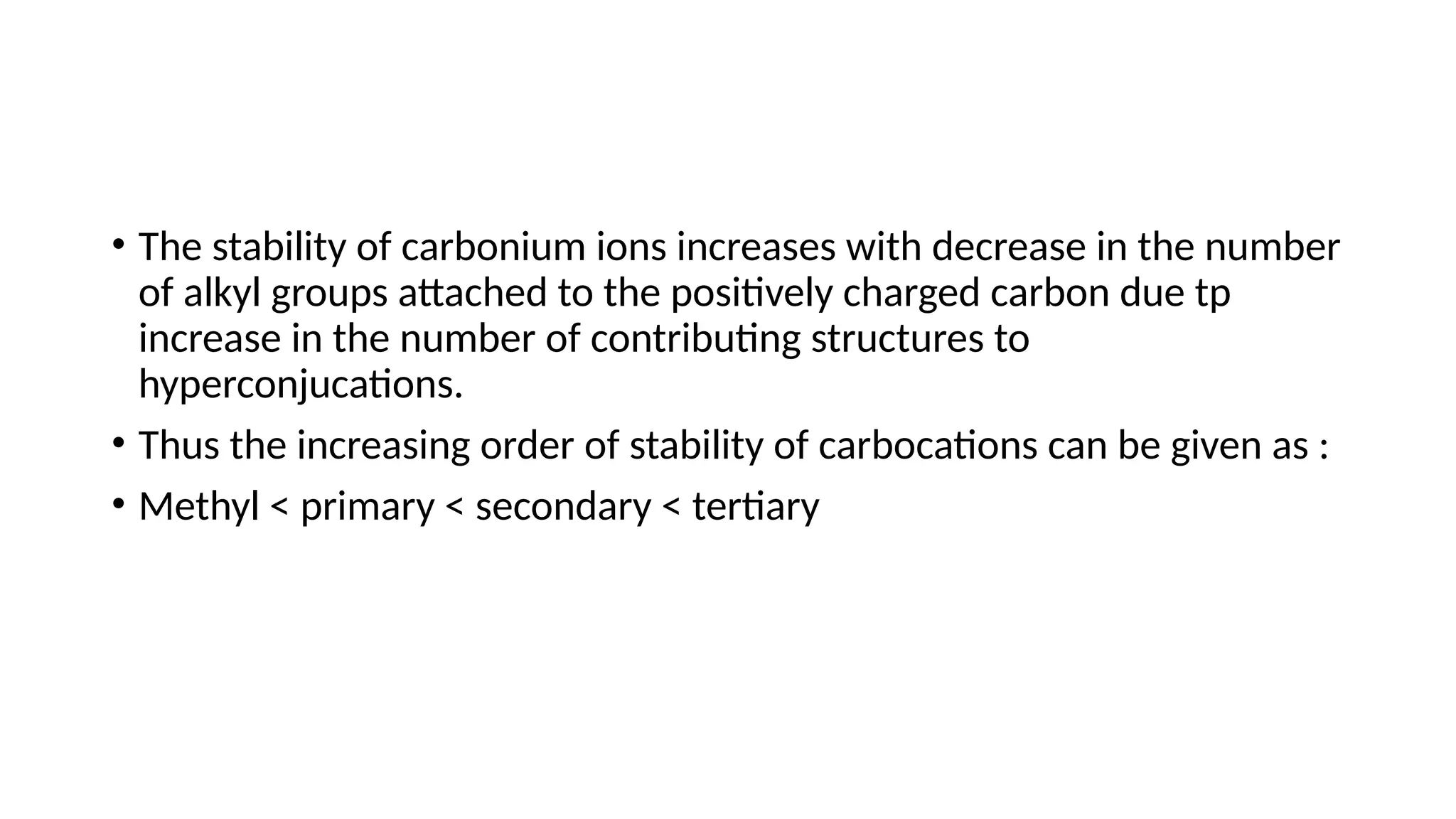 • The stability of carbonium ions increases with decrease in the number
of alkyl groups attached to the positively charged carbon due tp
increase in the number of contributing structures to
hyperconjucations.
• Thus the increasing order of stability of carbocations can be given as :
• Methyl < primary < secondary < tertiary
 