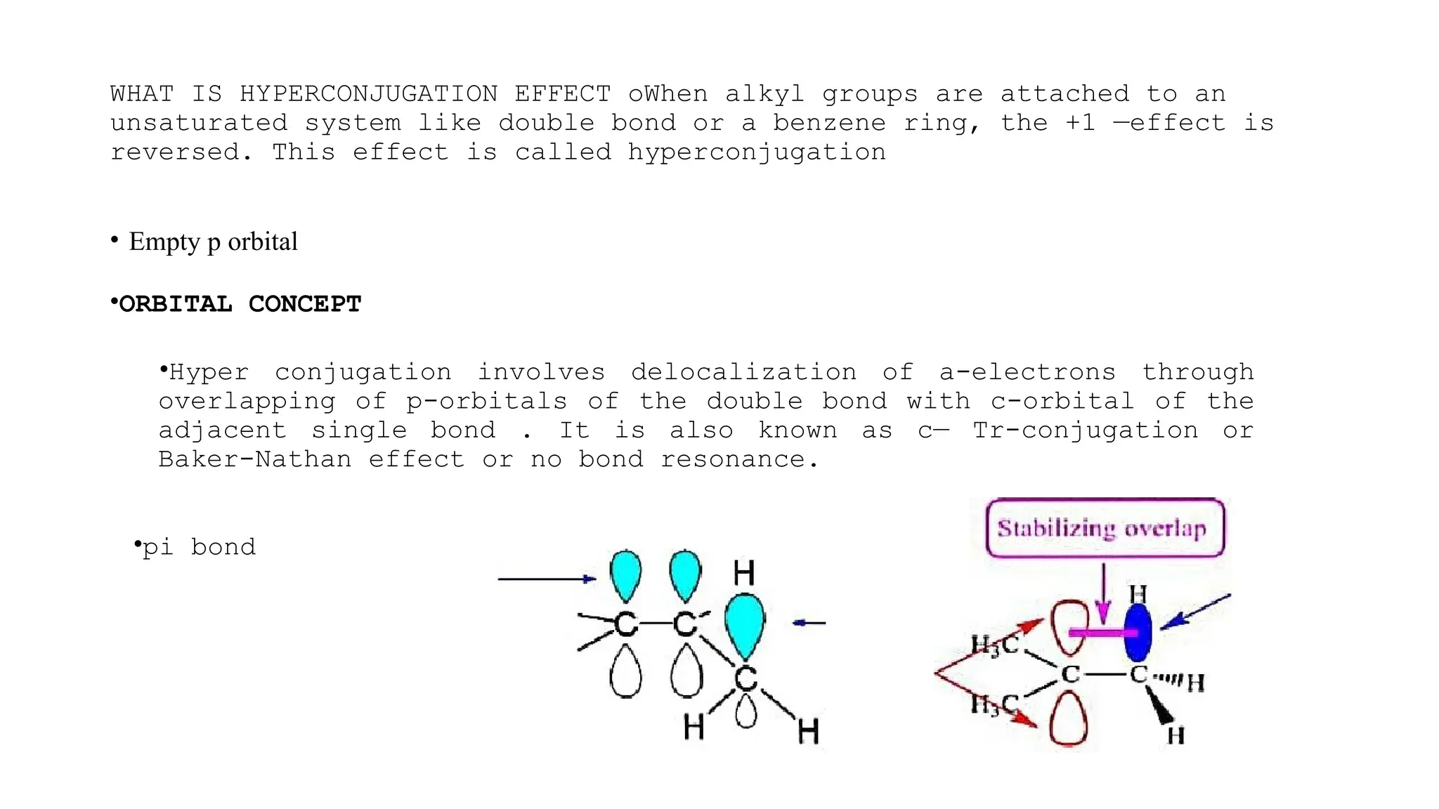 WHAT IS HYPERCONJUGATION EFFECT oWhen alkyl groups are attached to an
unsaturated system like double bond or a benzene ring, the +1 —effect is
reversed. This effect is called hyperconjugation
• Empty p orbital
•ORBITAL CONCEPT
•Hyper conjugation involves delocalization of a-electrons through
overlapping of p-orbitals of the double bond with c-orbital of the
adjacent single bond . It is also known as c— Tr-conjugation or
Baker-Nathan effect or no bond resonance.
•pi bond
 