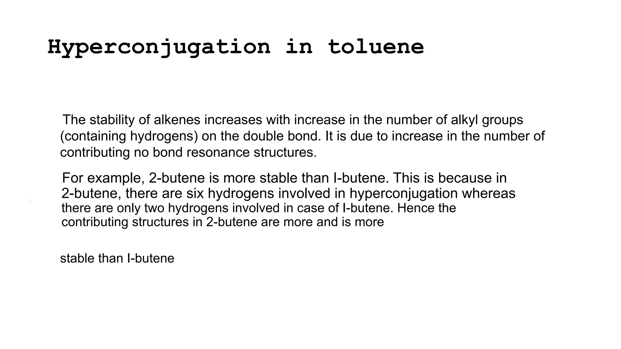 Hyperconjugation in toluene
The stability of alkenes increases with increase in the number of alkyl groups
(containing hydrogens) on the double bond. It is due to increase in the number of
contributing no bond resonance structures.
For example, 2-butene is more stable than I-butene. This is because in
2-butene, there are six hydrogens involved in hyperconjugation whereas
there are only two hydrogens involved in case of I-butene. Hence the
contributing structures in 2-butene are more and is more
stable than I-butene
 