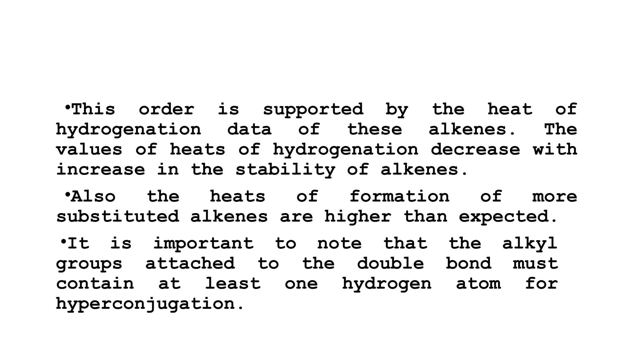 •This order is supported by the heat of
hydrogenation data of these alkenes. The
values of heats of hydrogenation decrease with
increase in the stability of alkenes.
•Also the heats of formation of more
substituted alkenes are higher than expected.
•It is important to note that the alkyl
groups attached to the double bond must
contain at least one hydrogen atom for
hyperconjugation.
 