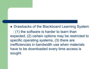  Drawbacks of the Blackboard Learning System
: (1) the software is harder to learn than
expected, (2) certain options may be restricted to
specific operating systems, (3) there are
inefficiencies in bandwidth use when materials
have to be downloaded every time access is
sought
 