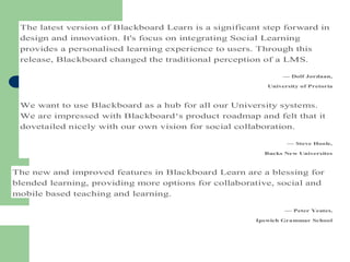 The latest version of Blackboard Learn is a significant step forward in
design and innovation. It's focus on integrating Social Learning
provides a personalised learning experience to users. Through this
release, Blackboard changed the traditional perception of a LMS.
— Dolf Jordaan,
University of Pretoria
We want to use Blackboard as a hub for all our University systems.
We are impressed with Blackboard‘s product roadmap and felt that it
dovetailed nicely with our own vision for social collaboration.
— Steve Hoole,
Bucks New Universites
The new and improved features in Blackboard Learn are a blessing for
blended learning, providing more options for collaborative, social and
mobile based teaching and learning.
— Peter Yeates,
Ipswich Grammar School
 
