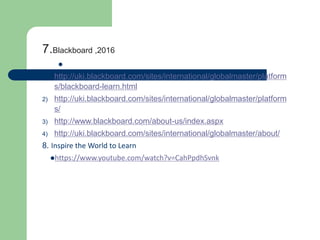 7.Blackboard ,2016

1) http://uki.blackboard.com/sites/international/globalmaster/platform
s/blackboard-learn.html
2) http://uki.blackboard.com/sites/international/globalmaster/platform
s/
3) http://www.blackboard.com/about-us/index.aspx
4) http://uki.blackboard.com/sites/international/globalmaster/about/
8. Inspire the World to Learn
https://www.youtube.com/watch?v=CahPpdhSvnk
 