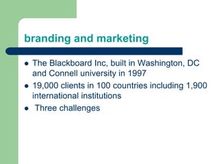 branding and marketing
 The Blackboard Inc, built in Washington, DC
and Connell university in 1997
 19,000 clients in 100 countries including 1,900
international institutions
 Three challenges
 