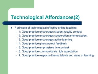 Technological Affordances(2)
 7 principle of technological effective online teaching
– 1: Good practice encourages student-faculty contact
– 2: Good practice encourages cooperation among student
– 3: Good practice encourages active learning
– 4: Good practice gives prompt feedback
– 5: Good practice emphasizes time on task
– 6: Good practice communicates high expectation
– 7: Good practice respects diverse talents and ways of learning
 
