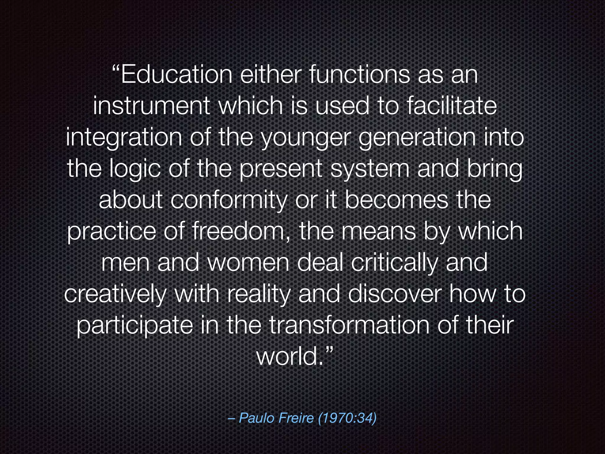 – Paulo Freire (1970:34)
“Education either functions as an
instrument which is used to facilitate
integration of the younger generation into
the logic of the present system and bring
about conformity or it becomes the
practice of freedom, the means by which
men and women deal critically and
creatively with reality and discover how to
participate in the transformation of their
world.”
 