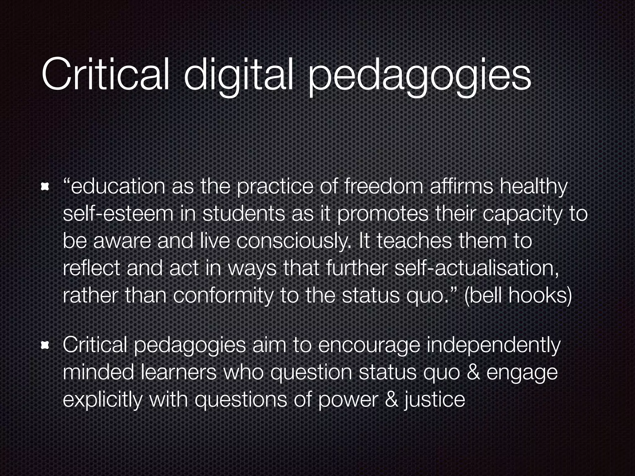 Critical digital pedagogies
“education as the practice of freedom afﬁrms healthy
self-esteem in students as it promotes their capacity to
be aware and live consciously. It teaches them to
reﬂect and act in ways that further self-actualisation,
rather than conformity to the status quo.” (bell hooks)
Critical pedagogies aim to encourage independently
minded learners who question status quo & engage
explicitly with questions of power & justice
 