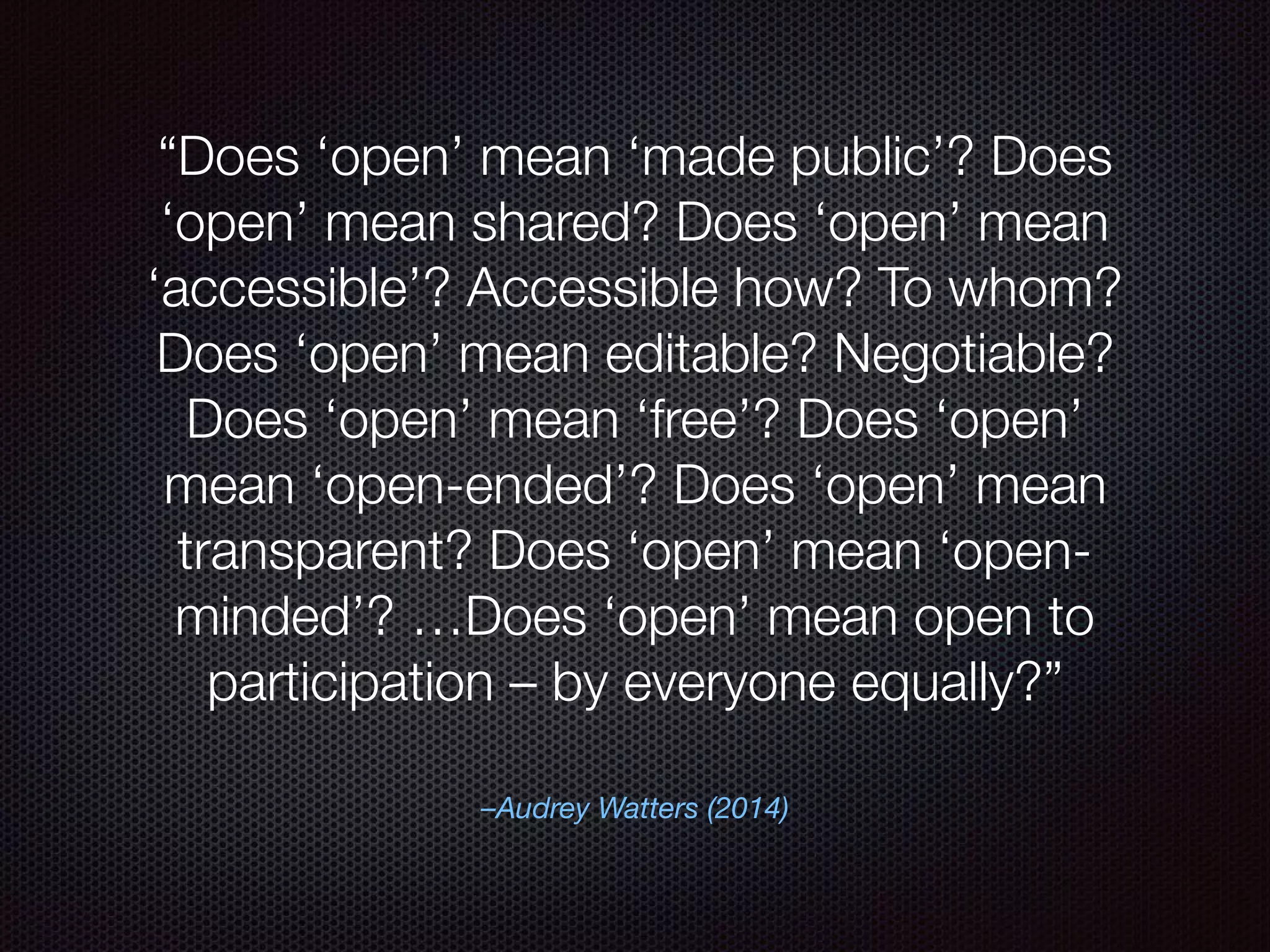–Audrey Watters (2014)
“Does ‘open’ mean ‘made public’? Does
‘open’ mean shared? Does ‘open’ mean
‘accessible’? Accessible how? To whom?
Does ‘open’ mean editable? Negotiable?
Does ‘open’ mean ‘free’? Does ‘open’
mean ‘open-ended’? Does ‘open’ mean
transparent? Does ‘open’ mean ‘open-
minded’? …Does ‘open’ mean open to
participation – by everyone equally?”
 