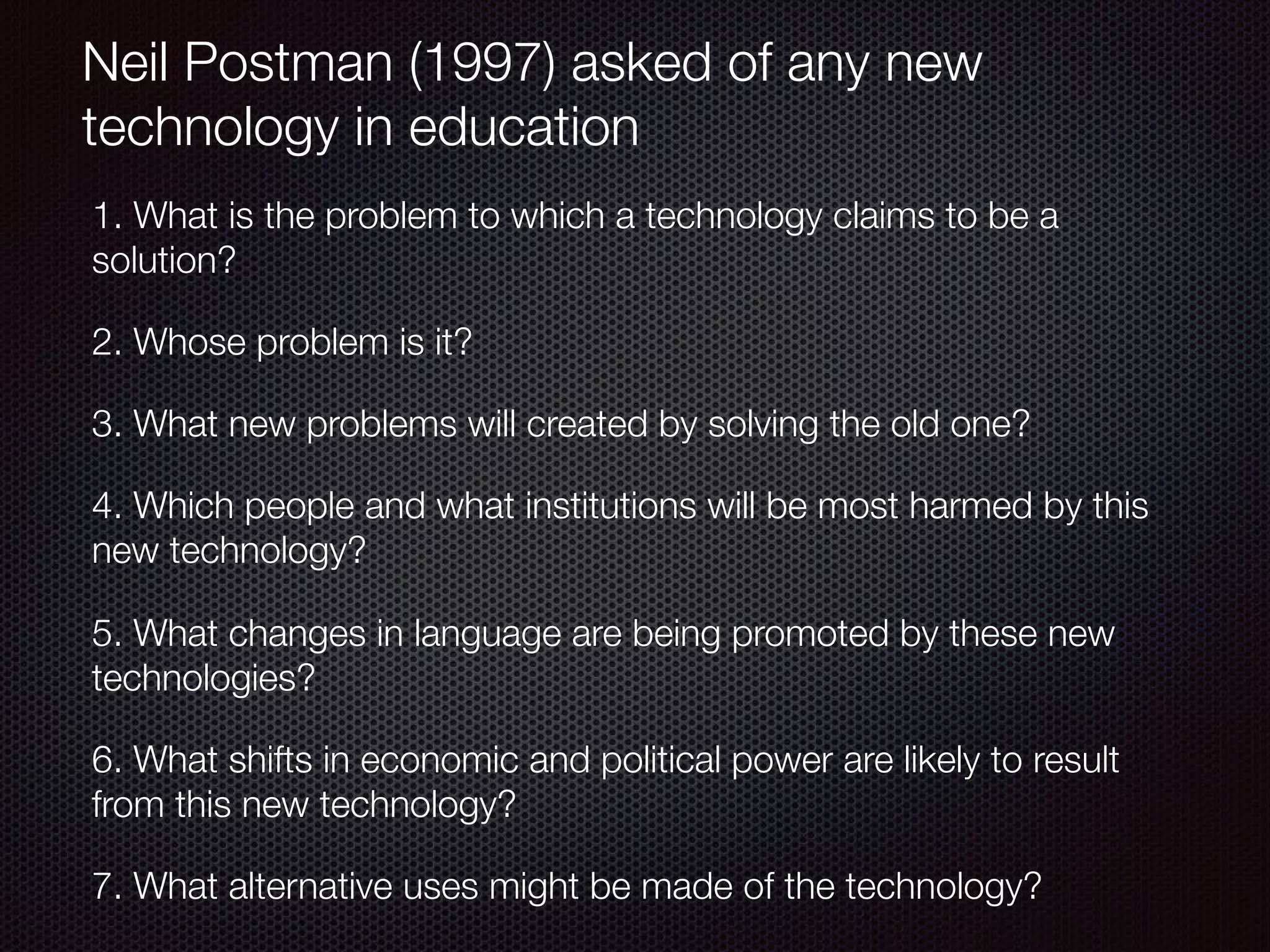 Neil Postman (1997) asked of any new
technology in education
1. What is the problem to which a technology claims to be a
solution?
2. Whose problem is it?
3. What new problems will created by solving the old one?
4. Which people and what institutions will be most harmed by this
new technology?
5. What changes in language are being promoted by these new
technologies?
6. What shifts in economic and political power are likely to result
from this new technology?
7. What alternative uses might be made of the technology?
 