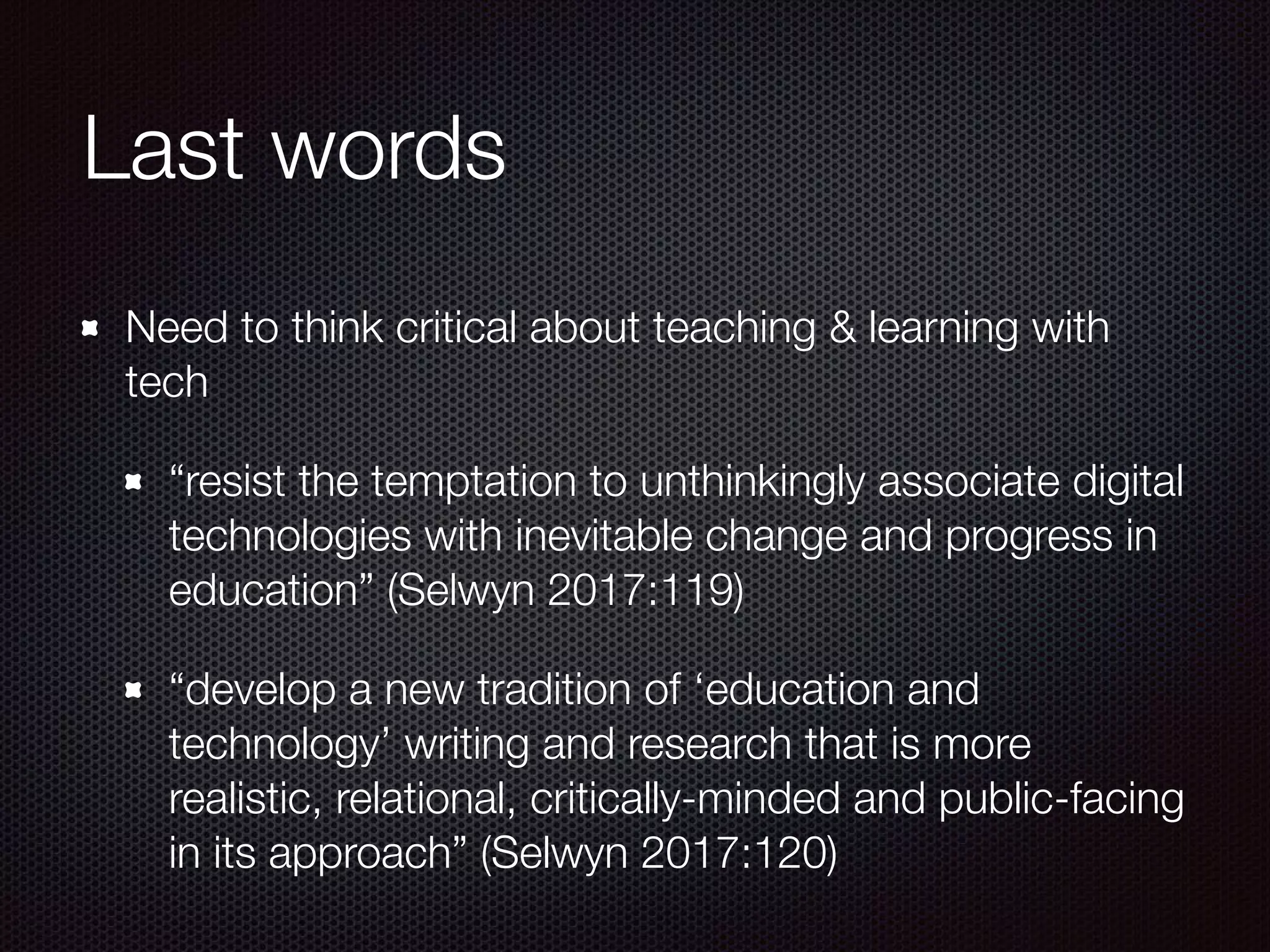 Last words
Need to think critical about teaching & learning with
tech
“resist the temptation to unthinkingly associate digital
technologies with inevitable change and progress in
education” (Selwyn 2017:119)
“develop a new tradition of ‘education and
technology’ writing and research that is more
realistic, relational, critically-minded and public-facing
in its approach” (Selwyn 2017:120)
 