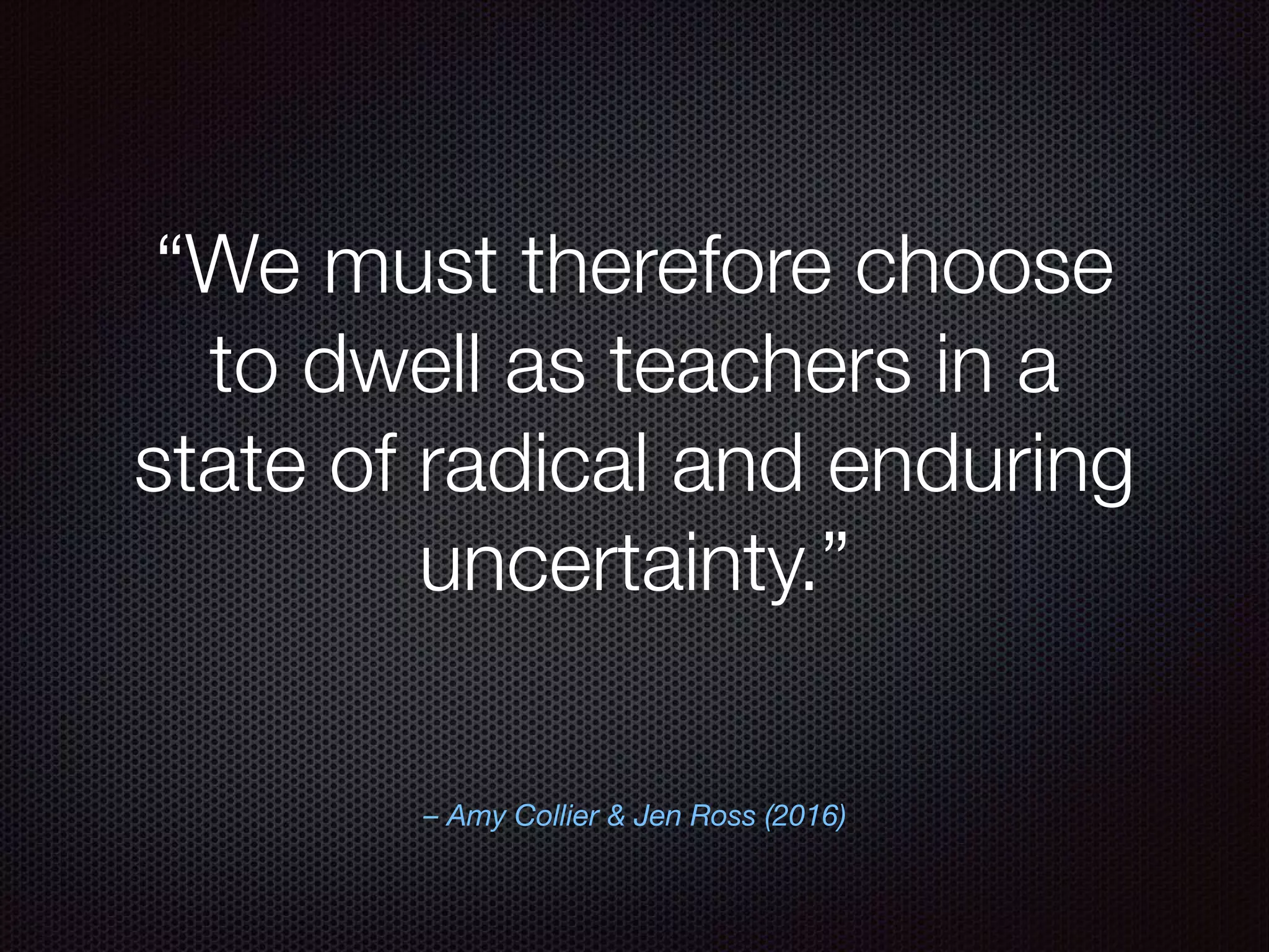 – Amy Collier & Jen Ross (2016)
“We must therefore choose
to dwell as teachers in a
state of radical and enduring
uncertainty.”
 