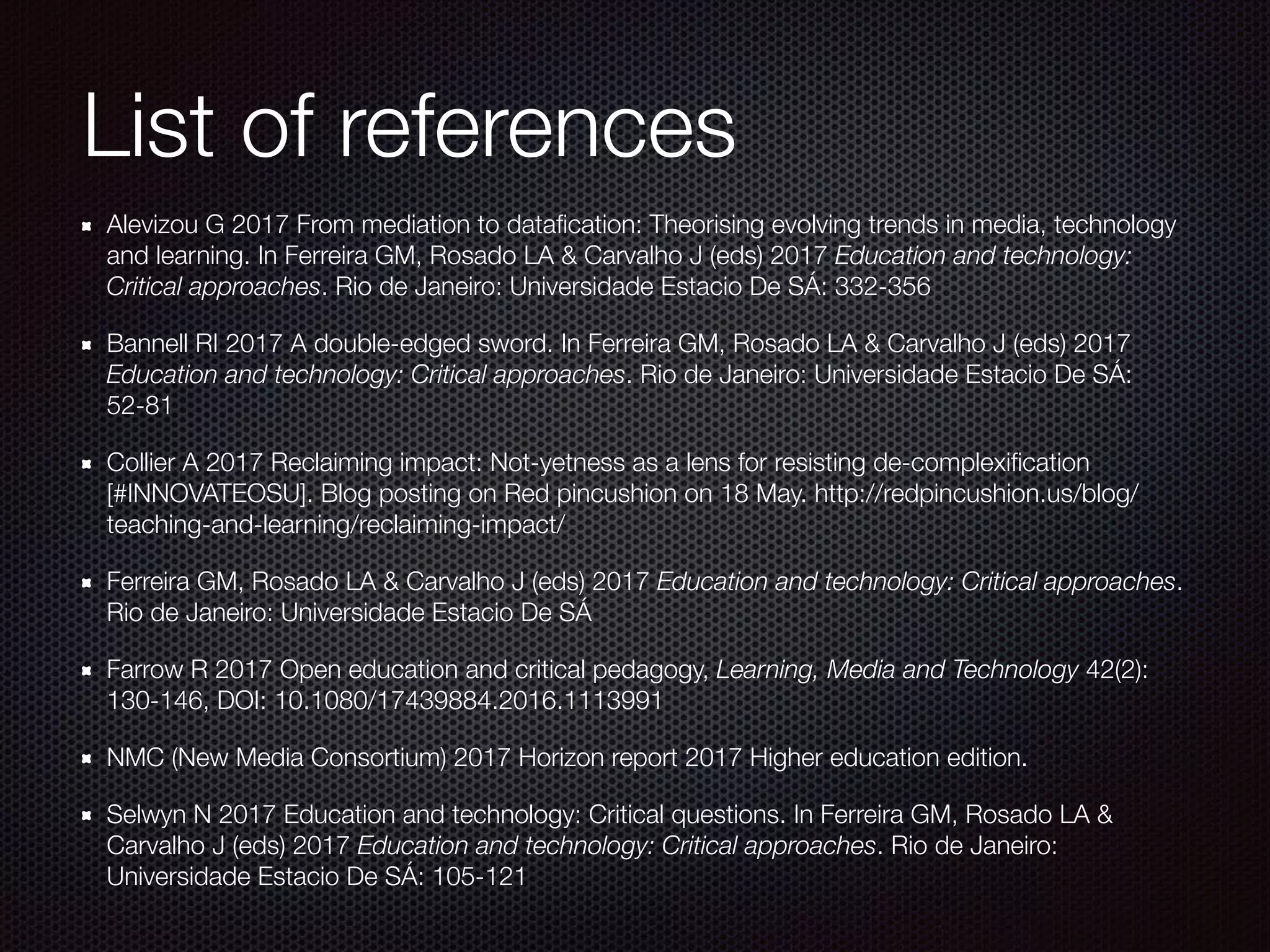 List of references
Alevizou G 2017 From mediation to dataﬁcation: Theorising evolving trends in media, technology
and learning. In Ferreira GM, Rosado LA & Carvalho J (eds) 2017 Education and technology:
Critical approaches. Rio de Janeiro: Universidade Estacio De SÁ: 332-356
Bannell RI 2017 A double-edged sword. In Ferreira GM, Rosado LA & Carvalho J (eds) 2017
Education and technology: Critical approaches. Rio de Janeiro: Universidade Estacio De SÁ:
52-81
Collier A 2017 Reclaiming impact: Not-yetness as a lens for resisting de-complexiﬁcation
[#INNOVATEOSU]. Blog posting on Red pincushion on 18 May. http://redpincushion.us/blog/
teaching-and-learning/reclaiming-impact/
Ferreira GM, Rosado LA & Carvalho J (eds) 2017 Education and technology: Critical approaches.
Rio de Janeiro: Universidade Estacio De SÁ
Farrow R 2017 Open education and critical pedagogy, Learning, Media and Technology 42(2):
130-146, DOI: 10.1080/17439884.2016.1113991
NMC (New Media Consortium) 2017 Horizon report 2017 Higher education edition.
Selwyn N 2017 Education and technology: Critical questions. In Ferreira GM, Rosado LA &
Carvalho J (eds) 2017 Education and technology: Critical approaches. Rio de Janeiro:
Universidade Estacio De SÁ: 105-121
 