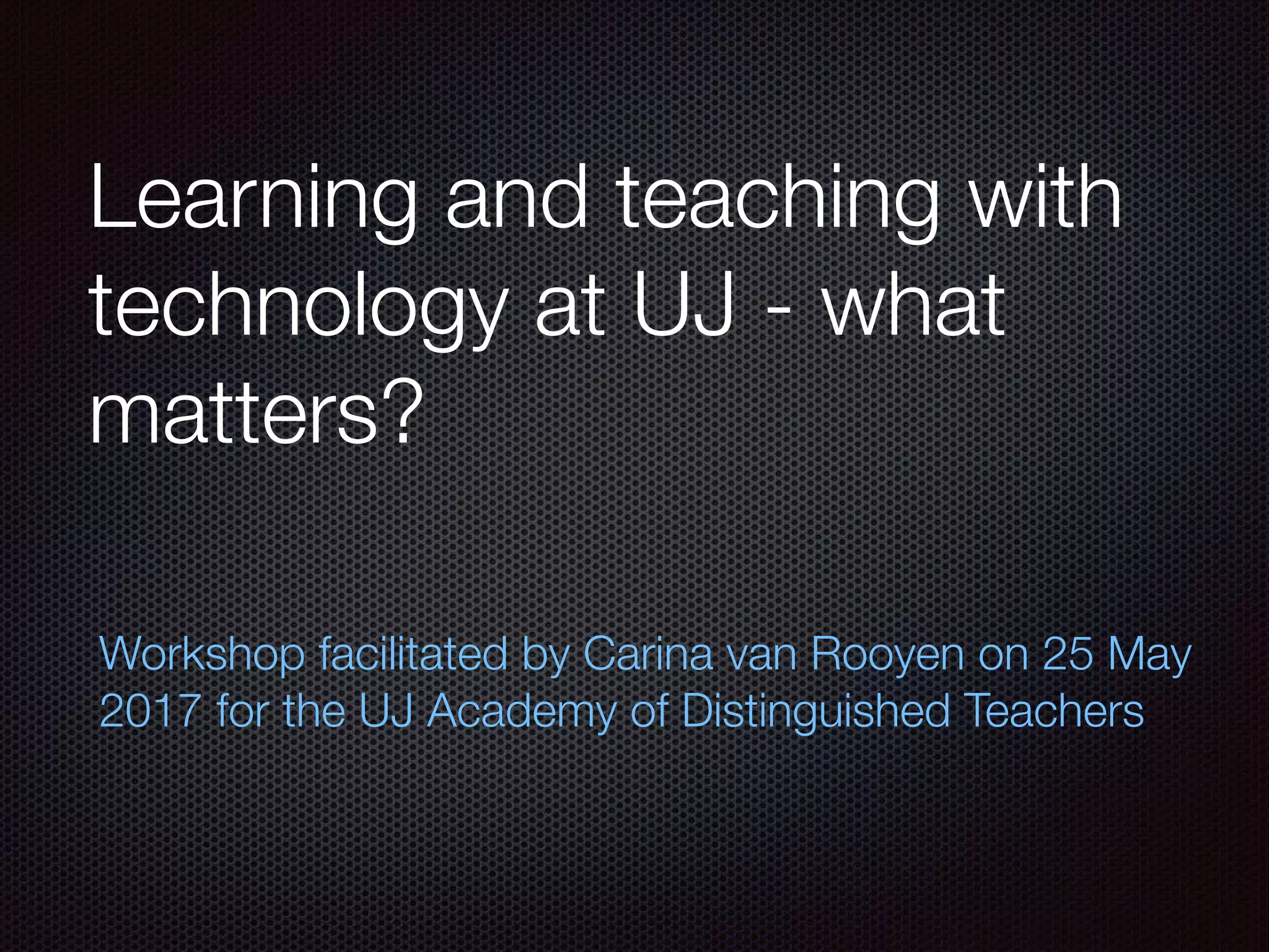 Learning and teaching with
technology at UJ - what
matters?
Workshop facilitated by Carina van Rooyen on 25 May
2017 for the UJ Academy of Distinguished Teachers
 