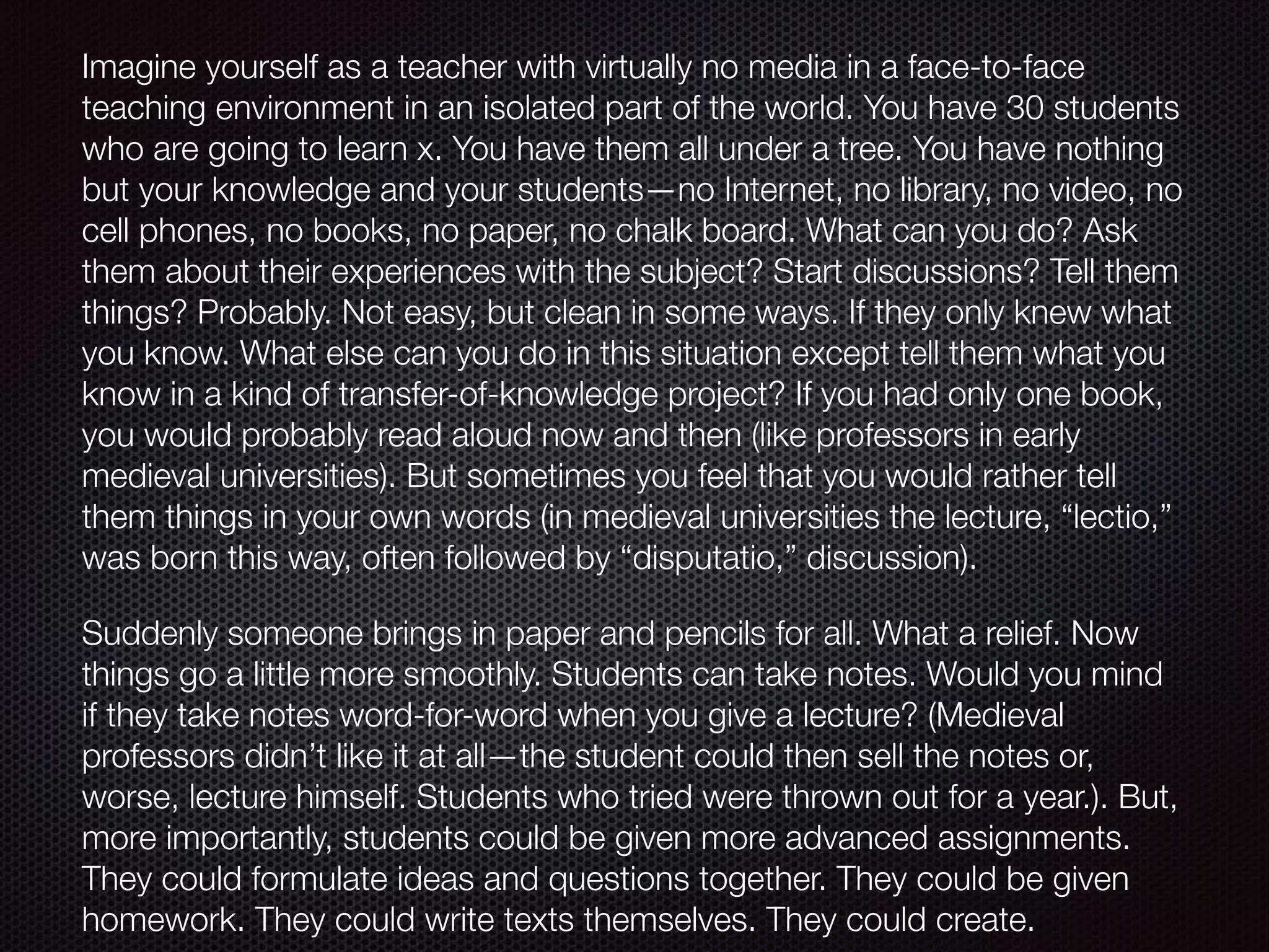 Imagine yourself as a teacher with virtually no media in a face-to-face
teaching environment in an isolated part of the world. You have 30 students
who are going to learn x. You have them all under a tree. You have nothing
but your knowledge and your students—no Internet, no library, no video, no
cell phones, no books, no paper, no chalk board. What can you do? Ask
them about their experiences with the subject? Start discussions? Tell them
things? Probably. Not easy, but clean in some ways. If they only knew what
you know. What else can you do in this situation except tell them what you
know in a kind of transfer-of-knowledge project? If you had only one book,
you would probably read aloud now and then (like professors in early
medieval universities). But sometimes you feel that you would rather tell
them things in your own words (in medieval universities the lecture, “lectio,”
was born this way, often followed by “disputatio,” discussion).
Suddenly someone brings in paper and pencils for all. What a relief. Now
things go a little more smoothly. Students can take notes. Would you mind
if they take notes word-for-word when you give a lecture? (Medieval
professors didn’t like it at all—the student could then sell the notes or,
worse, lecture himself. Students who tried were thrown out for a year.). But,
more importantly, students could be given more advanced assignments.
They could formulate ideas and questions together. They could be given
homework. They could write texts themselves. They could create.
 