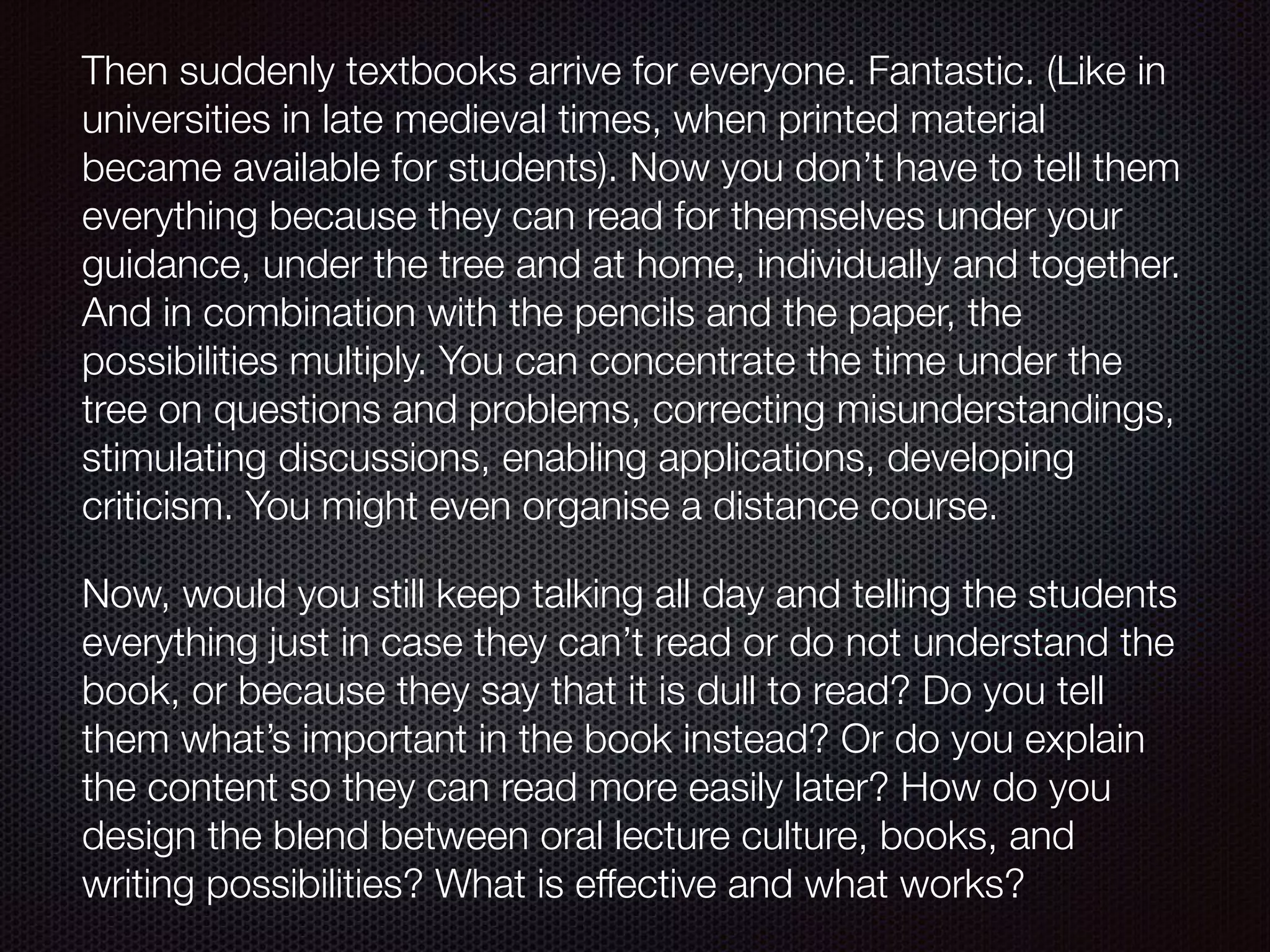 Then suddenly textbooks arrive for everyone. Fantastic. (Like in
universities in late medieval times, when printed material
became available for students). Now you don’t have to tell them
everything because they can read for themselves under your
guidance, under the tree and at home, individually and together.
And in combination with the pencils and the paper, the
possibilities multiply. You can concentrate the time under the
tree on questions and problems, correcting misunderstandings,
stimulating discussions, enabling applications, developing
criticism. You might even organise a distance course.
Now, would you still keep talking all day and telling the students
everything just in case they can’t read or do not understand the
book, or because they say that it is dull to read? Do you tell
them what’s important in the book instead? Or do you explain
the content so they can read more easily later? How do you
design the blend between oral lecture culture, books, and
writing possibilities? What is effective and what works?
 