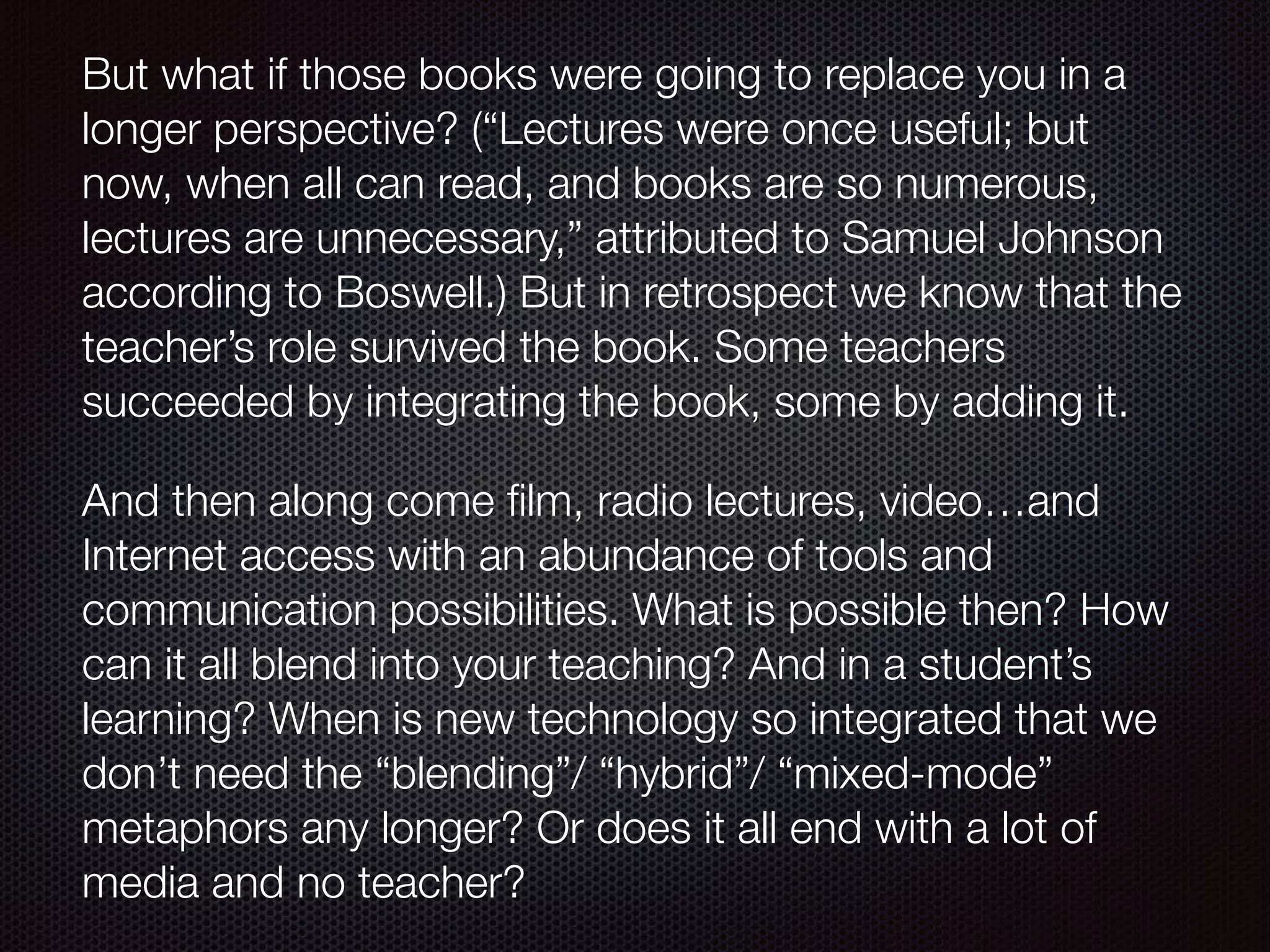 But what if those books were going to replace you in a
longer perspective? (“Lectures were once useful; but
now, when all can read, and books are so numerous,
lectures are unnecessary,” attributed to Samuel Johnson
according to Boswell.) But in retrospect we know that the
teacher’s role survived the book. Some teachers
succeeded by integrating the book, some by adding it.
And then along come ﬁlm, radio lectures, video…and
Internet access with an abundance of tools and
communication possibilities. What is possible then? How
can it all blend into your teaching? And in a student’s
learning? When is new technology so integrated that we
don’t need the “blending”/ “hybrid”/ “mixed-mode”
metaphors any longer? Or does it all end with a lot of
media and no teacher?
 