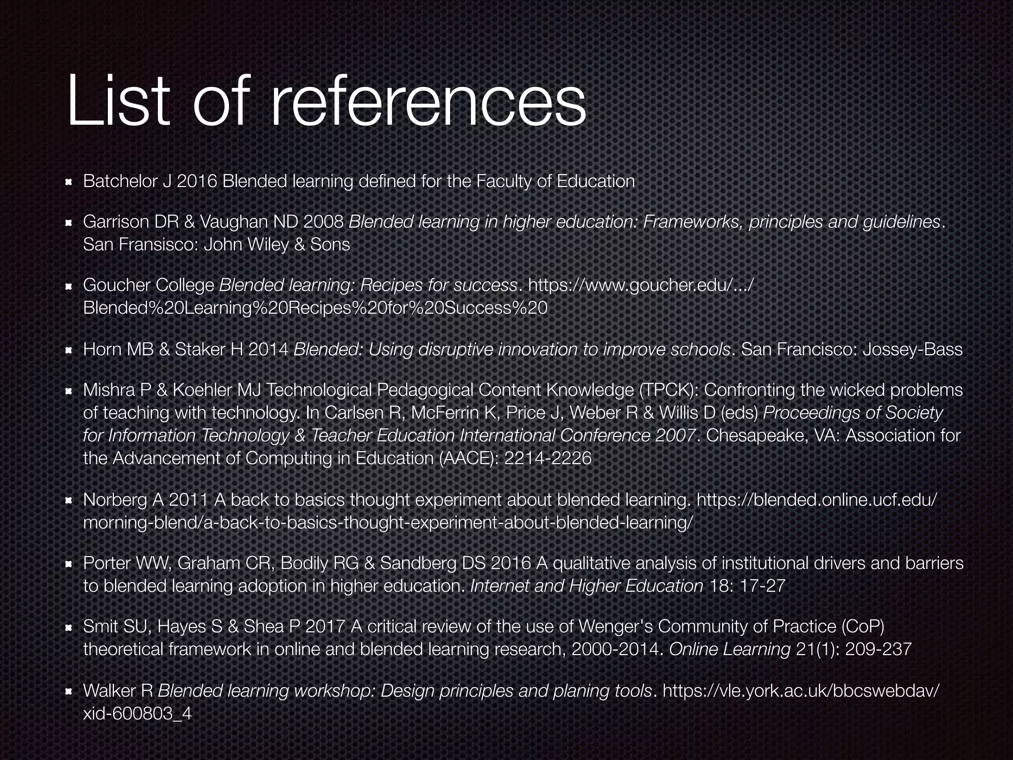 List of references
Batchelor J 2016 Blended learning deﬁned for the Faculty of Education
Garrison DR & Vaughan ND 2008 Blended learning in higher education: Frameworks, principles and guidelines.
San Fransisco: John Wiley & Sons
Goucher College Blended learning: Recipes for success. https://www.goucher.edu/.../
Blended%20Learning%20Recipes%20for%20Success%20
Horn MB & Staker H 2014 Blended: Using disruptive innovation to improve schools. San Francisco: Jossey-Bass
Mishra P & Koehler MJ Technological Pedagogical Content Knowledge (TPCK): Confronting the wicked problems
of teaching with technology. In Carlsen R, McFerrin K, Price J, Weber R & Willis D (eds) Proceedings of Society
for Information Technology & Teacher Education International Conference 2007. Chesapeake, VA: Association for
the Advancement of Computing in Education (AACE): 2214-2226
Norberg A 2011 A back to basics thought experiment about blended learning. https://blended.online.ucf.edu/
morning-blend/a-back-to-basics-thought-experiment-about-blended-learning/
Porter WW, Graham CR, Bodily RG & Sandberg DS 2016 A qualitative analysis of institutional drivers and barriers
to blended learning adoption in higher education. Internet and Higher Education 18: 17-27
Smit SU, Hayes S & Shea P 2017 A critical review of the use of Wenger's Community of Practice (CoP)
theoretical framework in online and blended learning research, 2000-2014. Online Learning 21(1): 209-237
Walker R Blended learning workshop: Design principles and planing tools. https://vle.york.ac.uk/bbcswebdav/
xid-600803_4
 